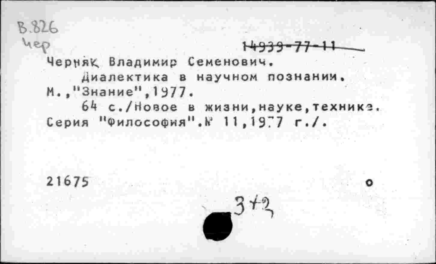 ﻿ь.ш>
14939-77 и----
Червяк Владимир Семенович.
Диалектика в научном познании, М.."Знание",1У7 7 -
64 с./Новое в жизни,науке,технике.
Серия "Философия".11,1977 г./.
21675
О
ЗЛ